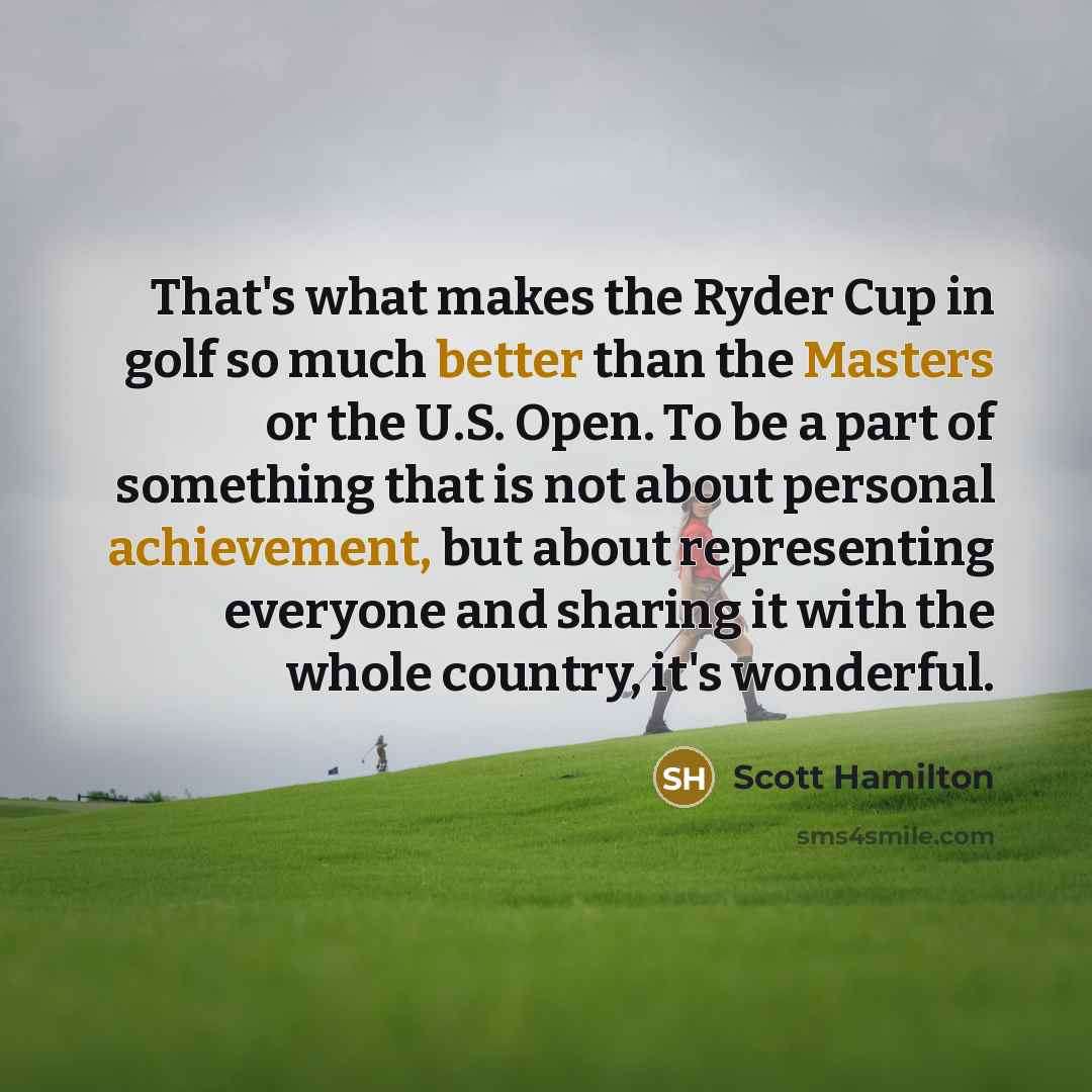 “That's what makes the Ryder Cup in golf so much better than the Masters or the U.S. Open. To be a part of something that is not about personal achievement, but about representing everyone and sharing it with the whole country, it's wonderful.” quote by Scott Hamilton
