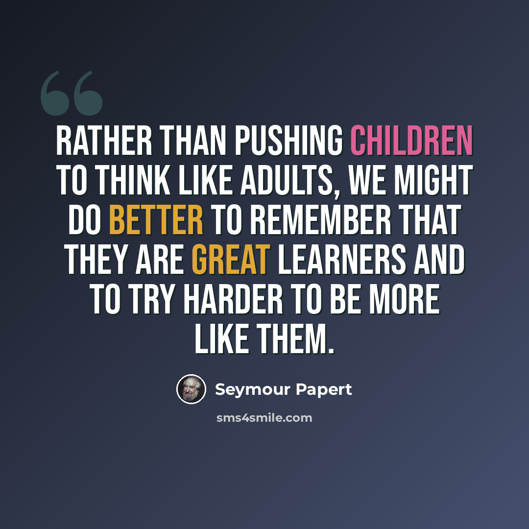 “Rather than pushing children to think like adults, we might do better to remember that they are great learners and to try harder to be more like them.” quote by Seymour Papert