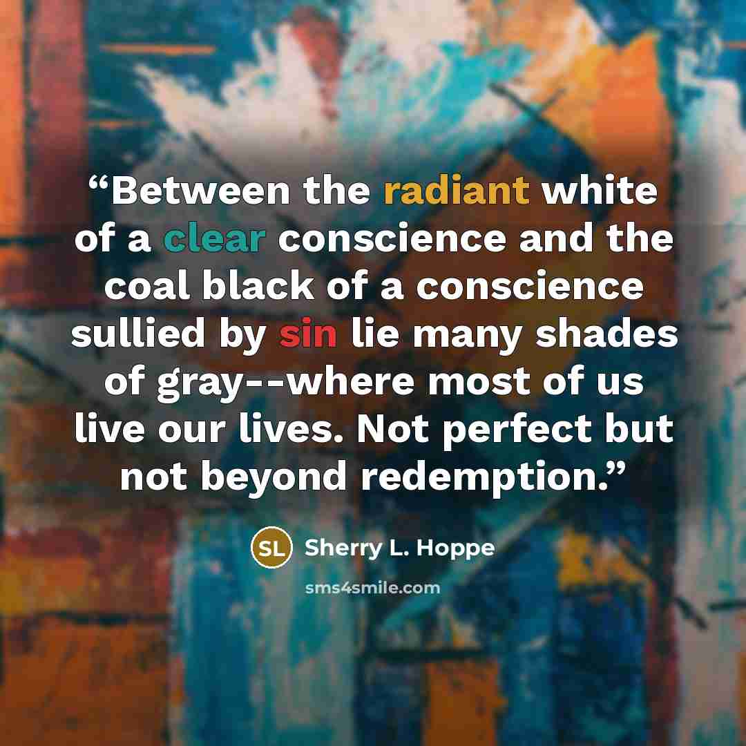 “Between the radiant white of a clear conscience and the coal black of a conscience sullied by sin lie many shades of gray--where most of us live our lives. Not perfect but not beyond redemption.” quote by Sherry L. Hoppe