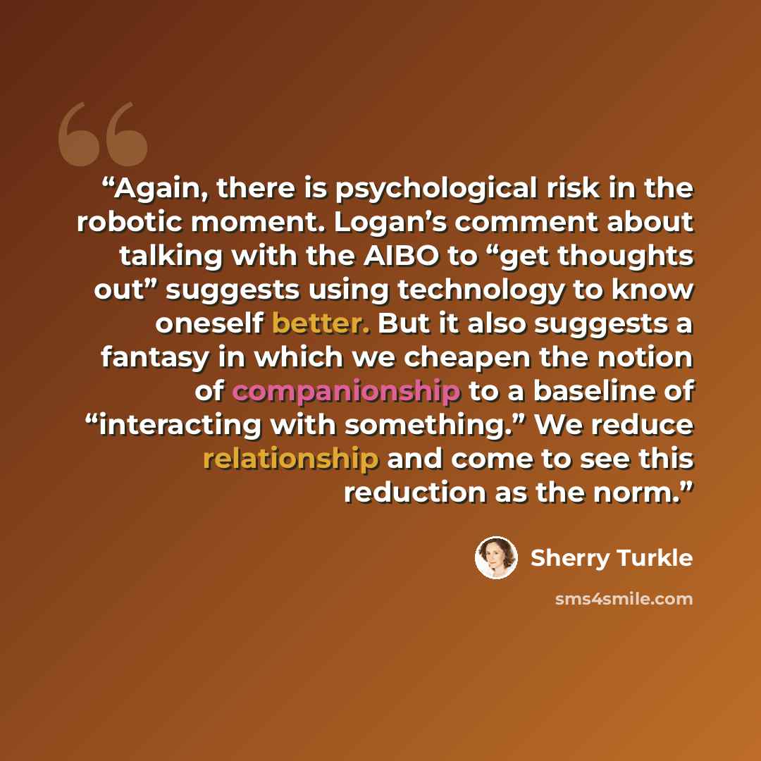“Again, there is psychological risk in the robotic moment. Logan’s comment about talking with the AIBO to “get thoughts out” suggests using technology to know oneself better. But it also suggests a fantasy in which we cheapen the notion of companionship to a baseline of “interacting with…” quote by Sherry Turkle