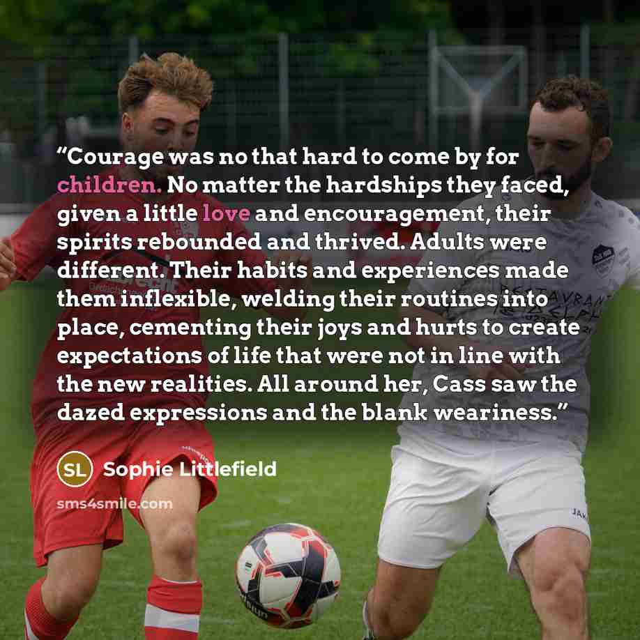 “Courage was no that hard to come by for children. No matter the hardships they faced, given a little love and encouragement, their spirits rebounded and thrived. Adults were different. Their habits and experiences made them inflexible, welding their routines into place, cementing their joys and…” quote by Sophie Littlefield