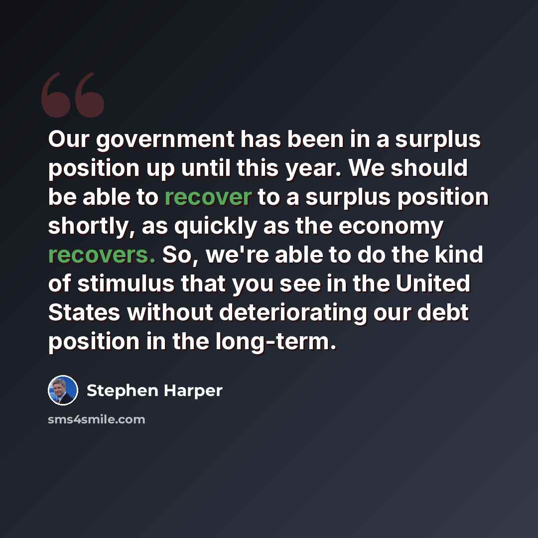 “Our government has been in a surplus position up until this year. We should be able to recover to a surplus position shortly, as quickly as the economy recovers. So, we're able to do the kind of stimulus that you see in the United States without deteriorating our debt position in the long-term.” quote by Stephen Harper