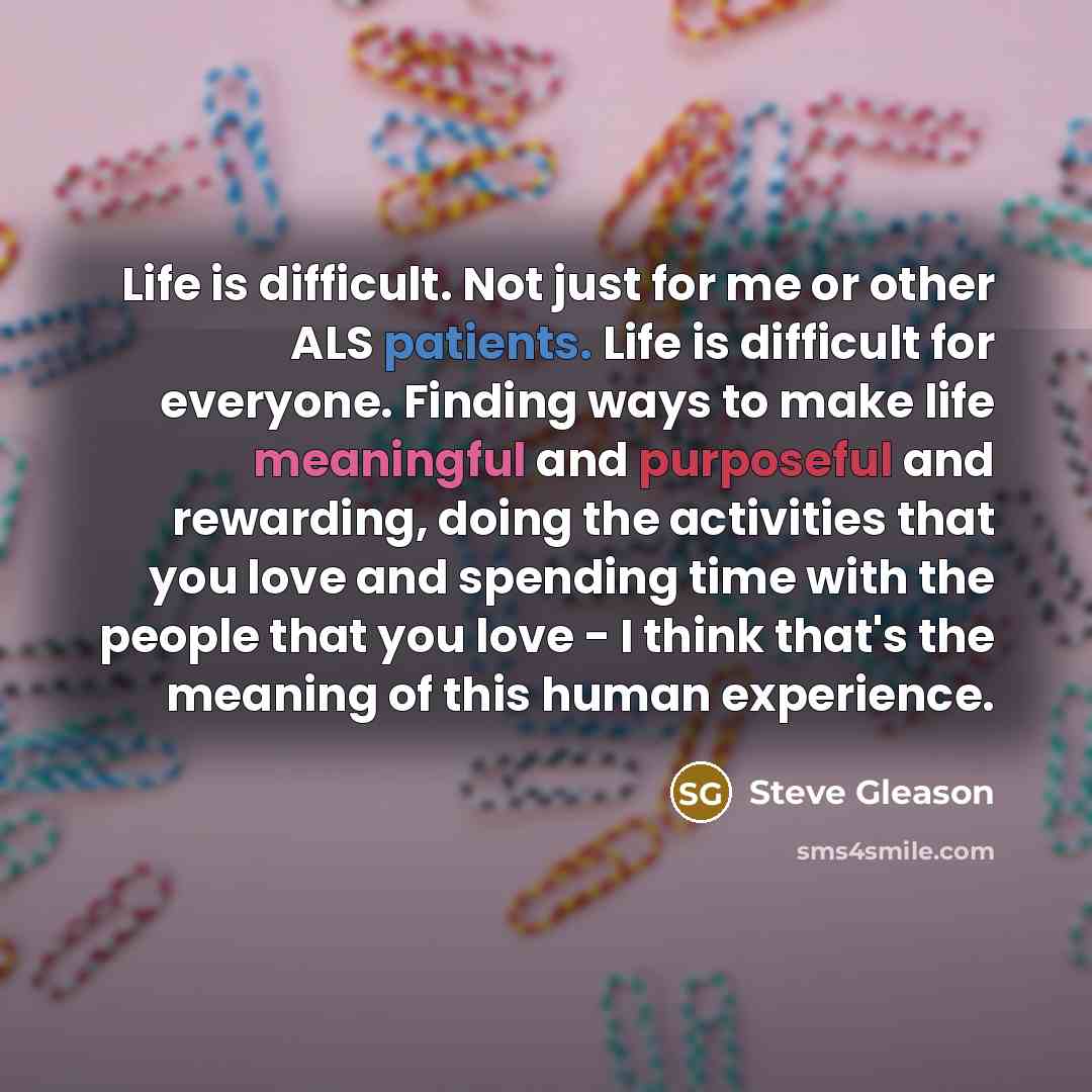 “Life is difficult. Not just for me or other ALS patients. Life is difficult for everyone. Finding ways to make life meaningful and purposeful and rewarding, doing the activities that you love and spending time with the people that you love - I think that's the meaning of this human experience.” quote by Steve Gleason