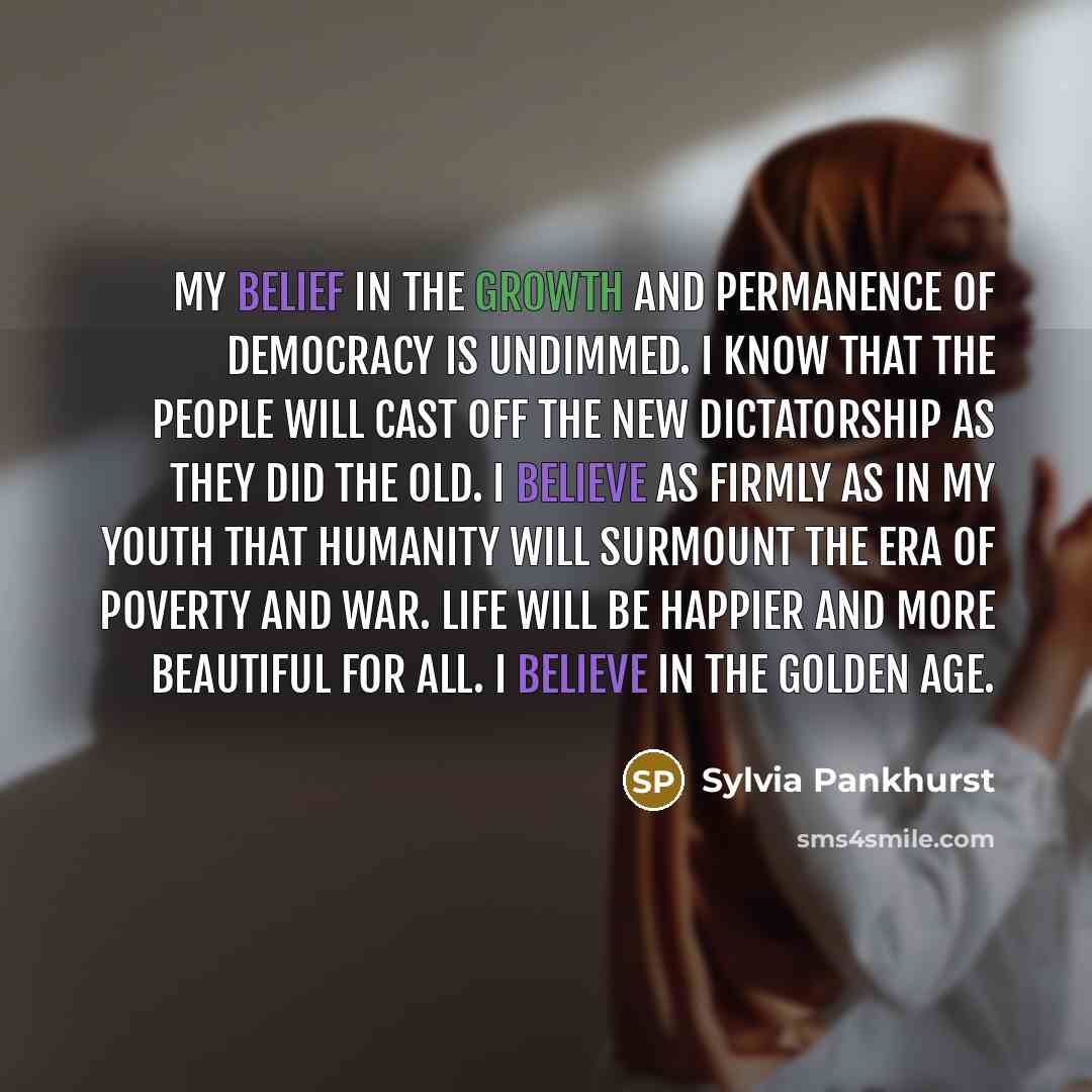 “My belief in the growth and permanence of democracy is undimmed. I know that the people will cast off the new dictatorship as they did the old. I believe as firmly as in my youth that humanity will surmount the era of poverty and war. Life will be happier and more beautiful for all. I believe in…” quote by Sylvia Pankhurst