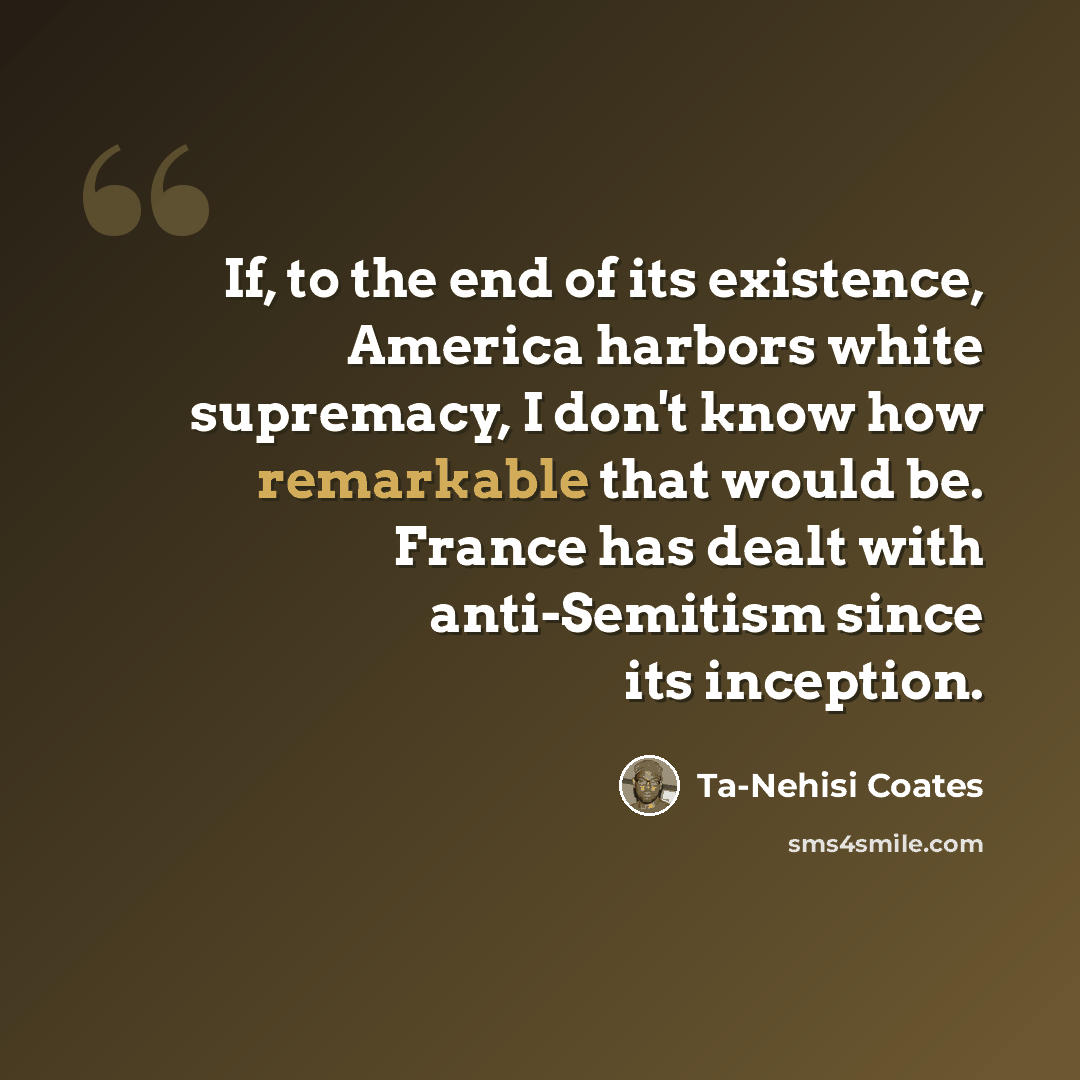 “If, to the end of its existence, America harbors white supremacy, I don't know how remarkable that would be. France has dealt with anti-Semitism since its inception.” quote by Ta-Nehisi Coates