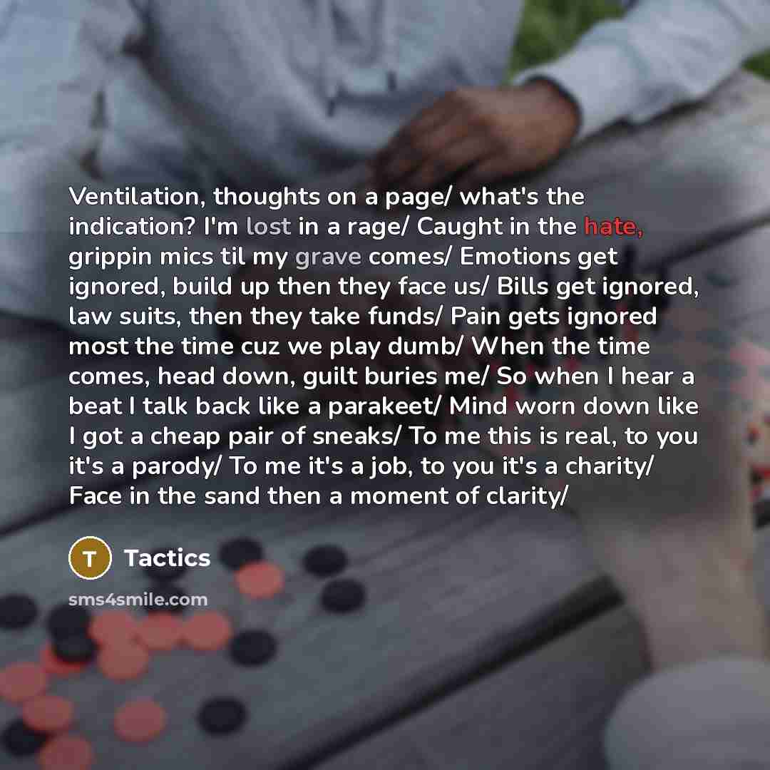 “Ventilation, thoughts on a page/ what's the indication? I'm lost in a rage/ Caught in the hate, grippin mics til my grave comes/ Emotions get ignored, build up then they face us/ Bills get ignored, law suits, then they take funds/ Pain gets ignored most the time cuz we play dumb/ When the time…” quote by Tactics