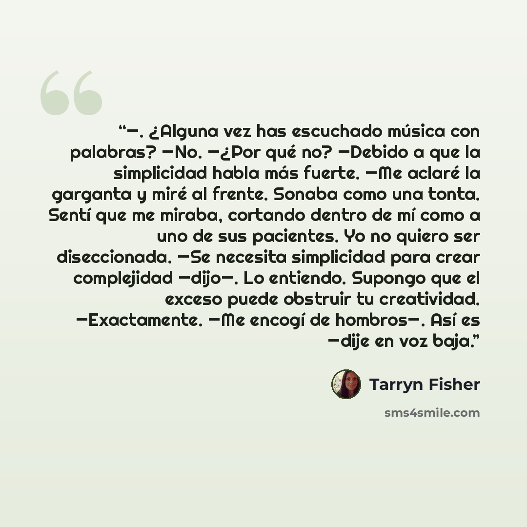 “—. ¿Alguna vez has escuchado música con palabras? —No. —¿Por qué no? —Debido a que la simplicidad habla más fuerte. —Me aclaré la garganta y miré al frente. Sonaba como una tonta. Sentí que me miraba, cortando dentro de mí como a uno de sus pacientes. Yo no quiero ser diseccionada. —Se necesita…” quote by Tarryn Fisher
