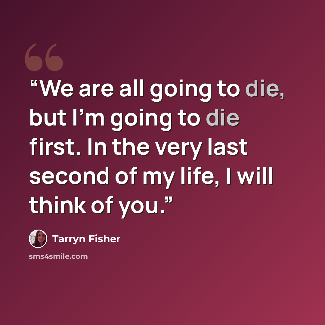 “We are all going to die, but I'm going to die first. In the very last second of my life, I will think of you.” quote by Tarryn Fisher