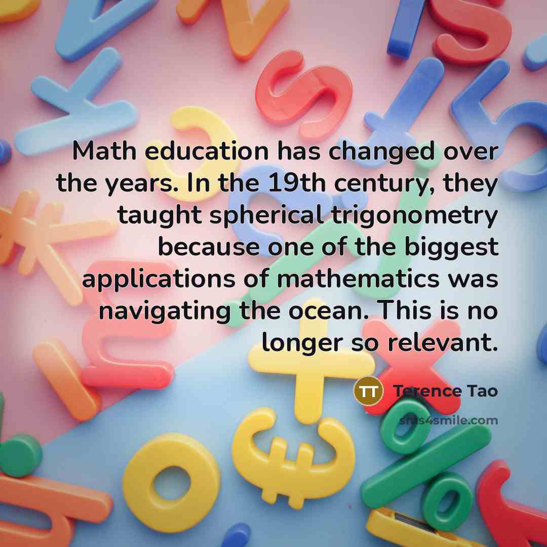 “Math education has changed over the years. In the 19th century, they taught spherical trigonometry because one of the biggest applications of mathematics was navigating the ocean. This is no longer so relevant.” quote by Terence Tao