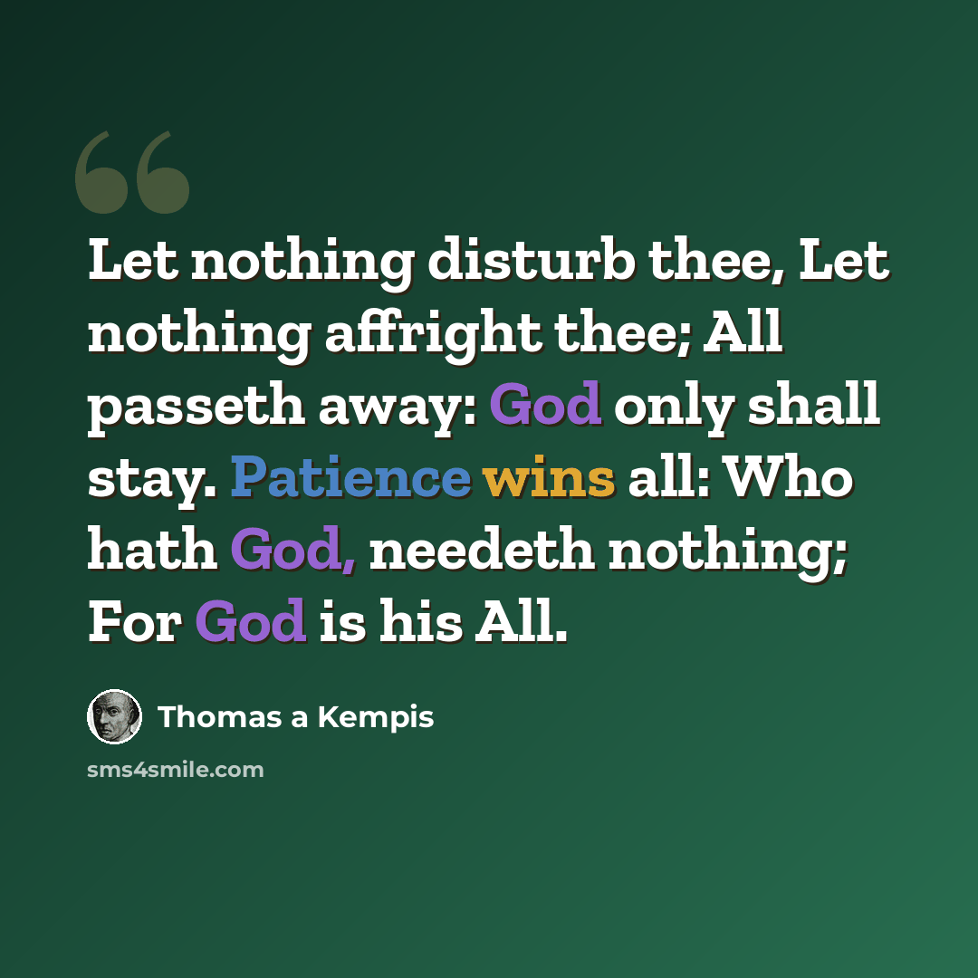 “Let nothing disturb thee, Let nothing affright thee; All passeth away: God only shall stay. Patience wins all: Who hath God, needeth nothing; For God is his All.” quote by Thomas a Kempis
