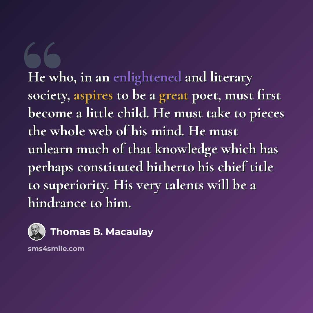 “He who, in an enlightened and literary society, aspires to be a great poet, must first become a little child. He must take to pieces the whole web of his mind. He must unlearn much of that knowledge which has perhaps constituted hitherto his chief title to superiority. His very talents will be a…” quote by Thomas B. Macaulay