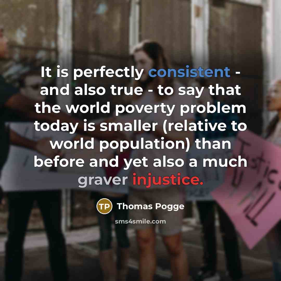 “It is perfectly consistent - and also true - to say that the world poverty problem today is smaller (relative to world population) than before and yet also a much graver injustice.” quote by Thomas Pogge