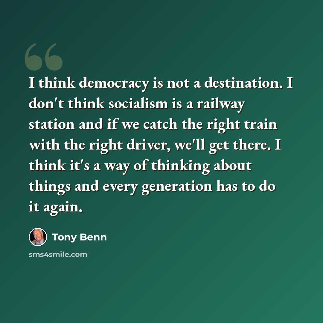 “I think democracy is not a destination. I don't think socialism is a railway station and if we catch the right train with the right driver, we'll get there. I think it's a way of thinking about things and every generation has to do it again.” quote by Tony Benn