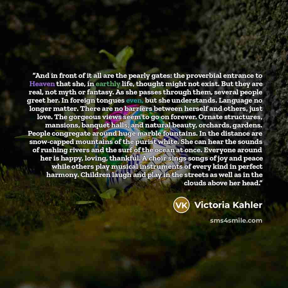“And in front of it all are the pearly gates: the proverbial entrance to Heaven that she, in earthly life, thought might not exist. But they are real, not myth or fantasy. As she passes through them, several people greet her. In foreign tongues even, but she understands. Language no longer matter…” quote by Victoria Kahler