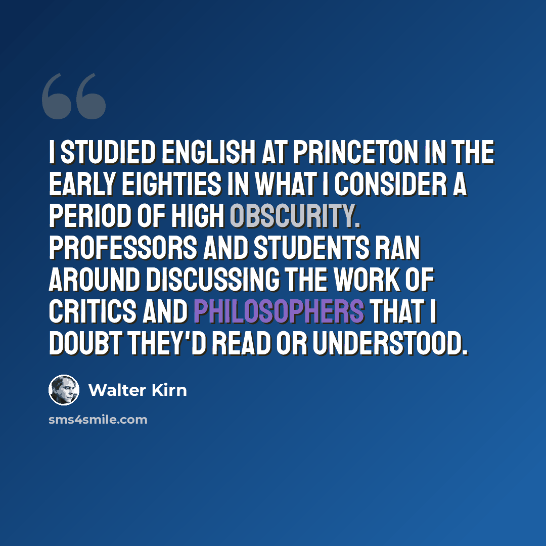 “I studied English at Princeton in the early eighties in what I consider a period of high obscurity. Professors and students ran around discussing the work of critics and philosophers that I doubt they'd read or understood.” quote by Walter Kirn