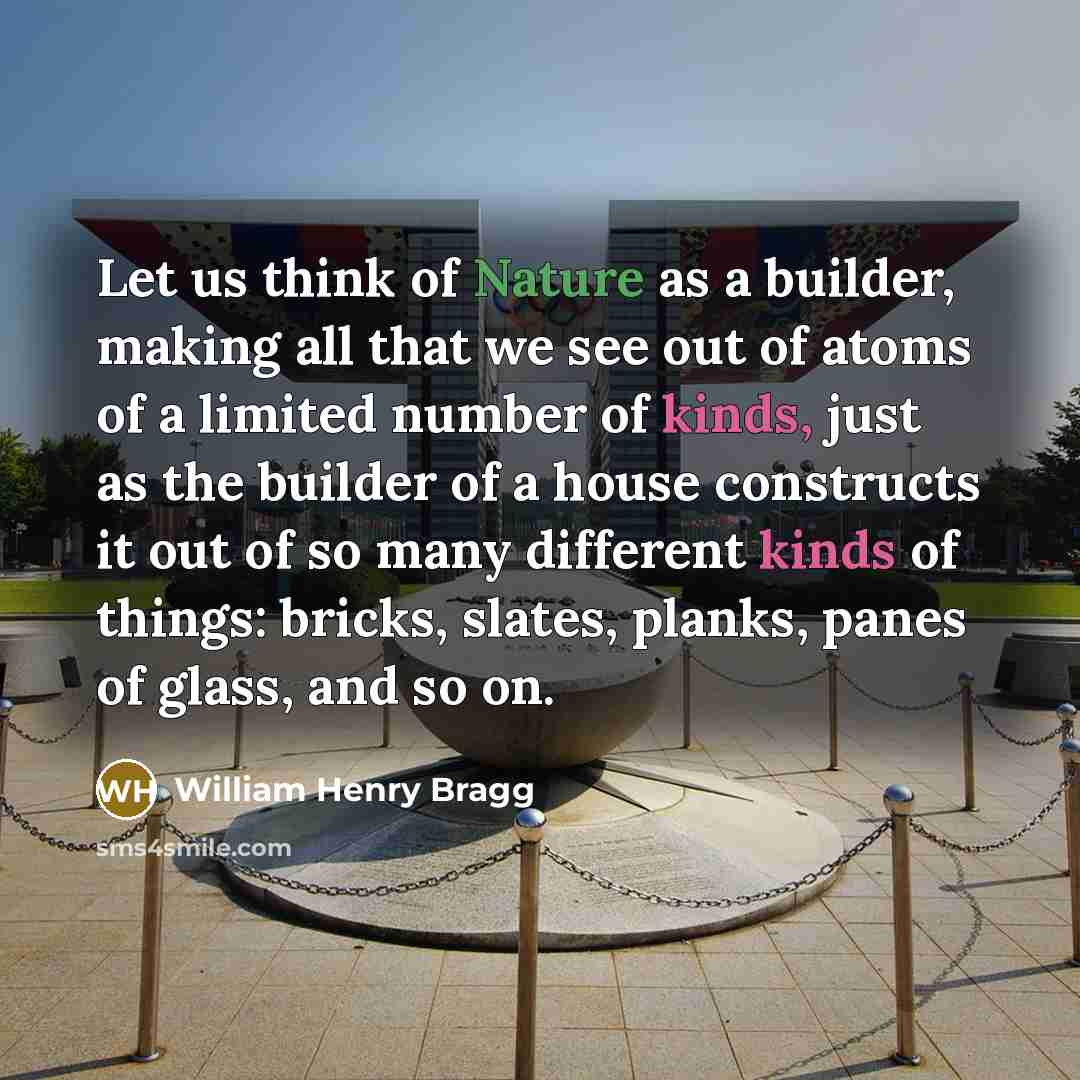 “Let us think of Nature as a builder, making all that we see out of atoms of a limited number of kinds, just as the builder of a house constructs it out of so many different kinds of things: bricks, slates, planks, panes of glass, and so on.” quote by William Henry Bragg