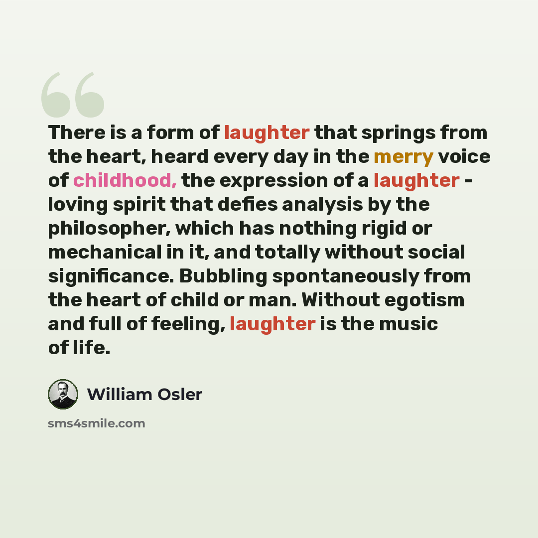 “There is a form of laughter that springs from the heart, heard every day in the merry voice of childhood, the expression of a laughter - loving spirit that defies analysis by the philosopher, which has nothing rigid or mechanical in it, and totally without social significance. Bubbling…” quote by William Osler