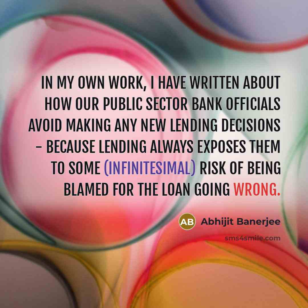 “In my own work, I have written about how our public sector bank officials avoid making any new lending decisions - because lending always exposes them to some (infinitesimal) risk of being blamed for the loan going wrong.” quote by Abhijit Banerjee