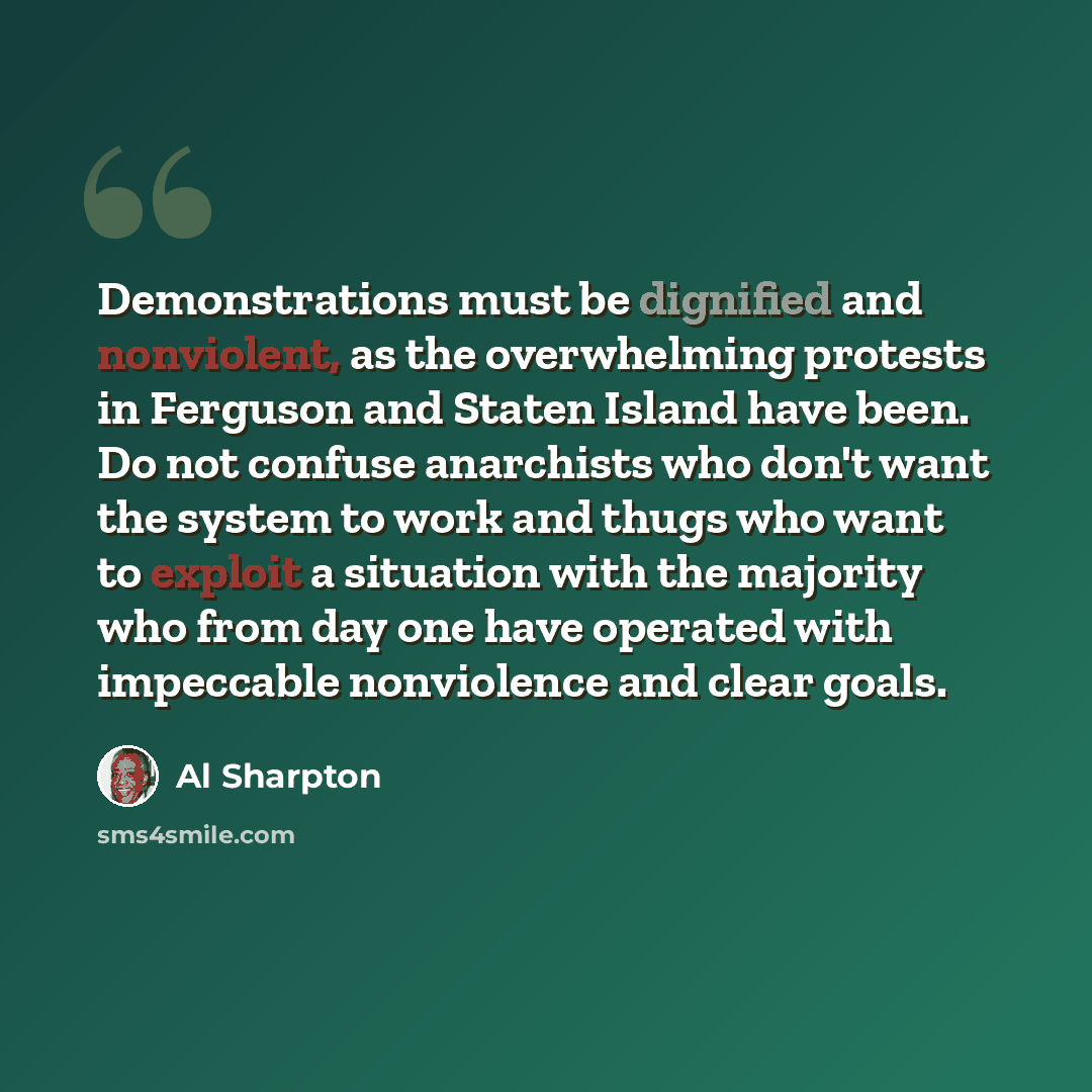 “Demonstrations must be dignified and nonviolent, as the overwhelming protests in Ferguson and Staten Island have been. Do not confuse anarchists who don't want the system to work and thugs who want to exploit a situation with the majority who from day one have operated with impeccable nonviolence…” quote by Al Sharpton