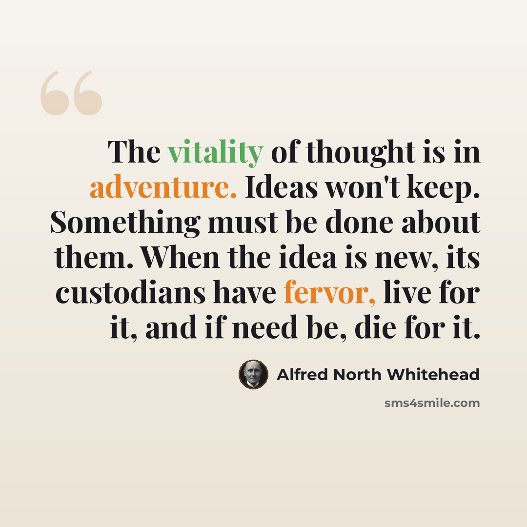 “The vitality of thought is in adventure. Ideas won't keep. Something must be done about them. When the idea is new, its custodians have fervor, live for it, and if need be, die for it.” quote by Alfred North Whitehead
