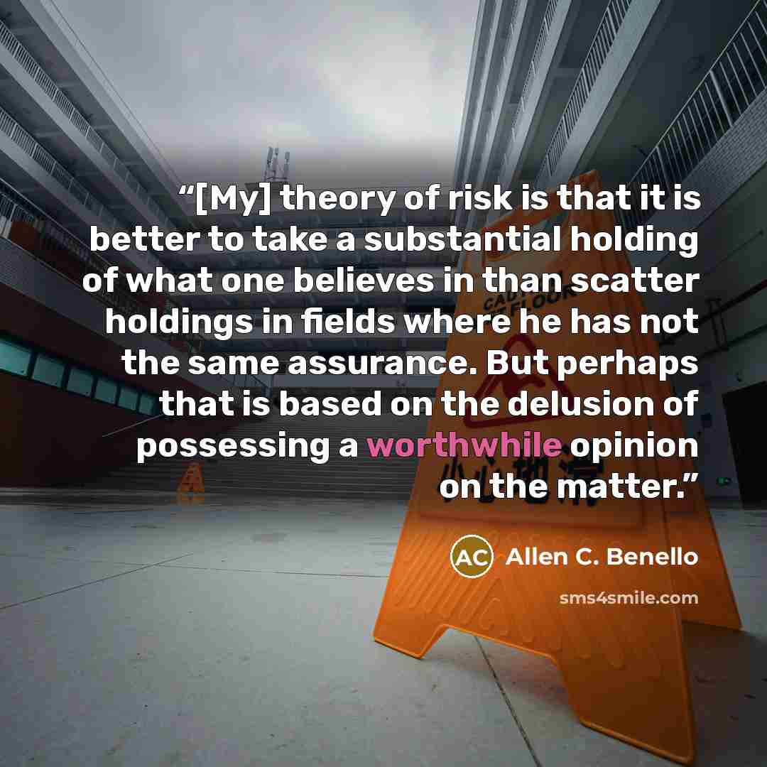 “[My] theory of risk is that it is better to take a substantial holding of what one believes in than scatter holdings in fields where he has not the same assurance. But perhaps that is based on the delusion of possessing a worthwhile opinion on the matter.” quote by Allen C. Benello