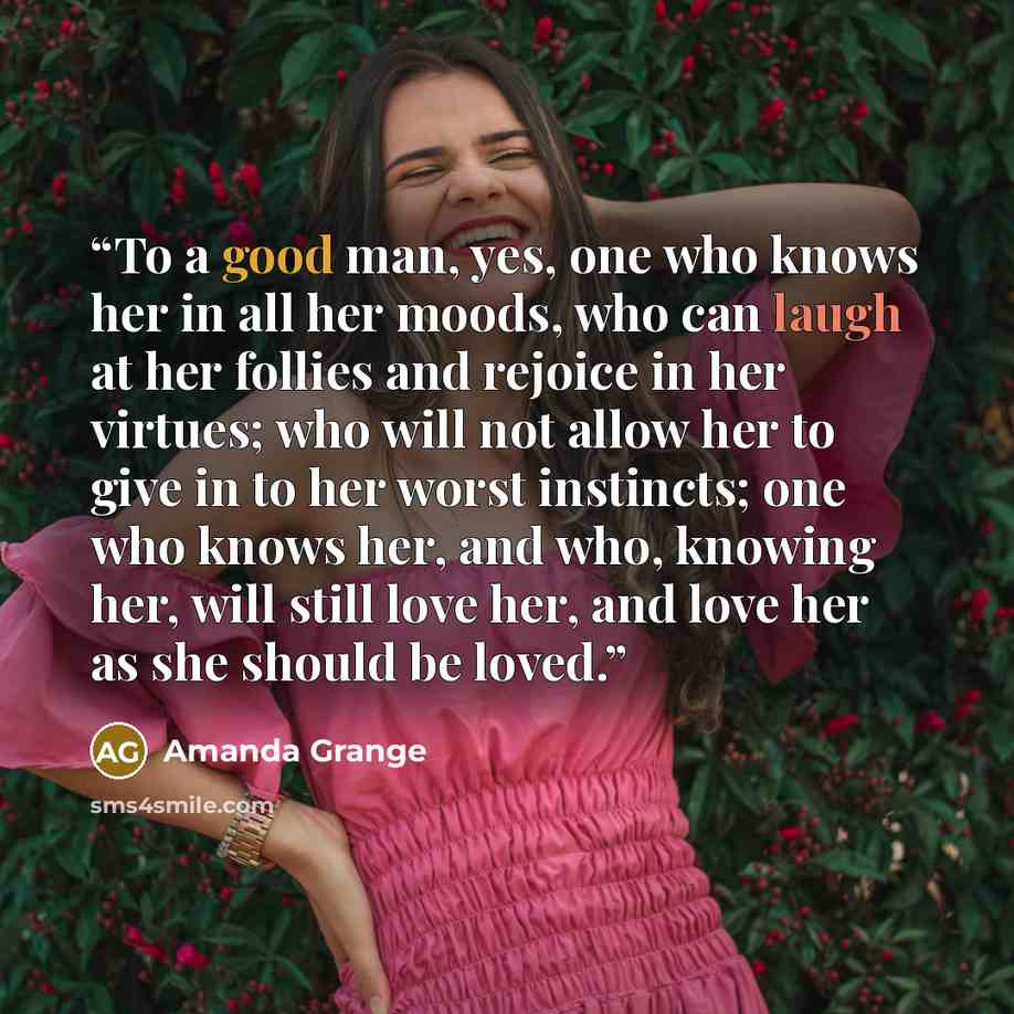 “To a good man, yes, one who knows her in all her moods, who can laugh at her follies and rejoice in her virtues; who will not allow her to give in to her worst instincts; one who knows her, and who, knowing her, will still love her, and love her as she should be loved.” quote by Amanda Grange