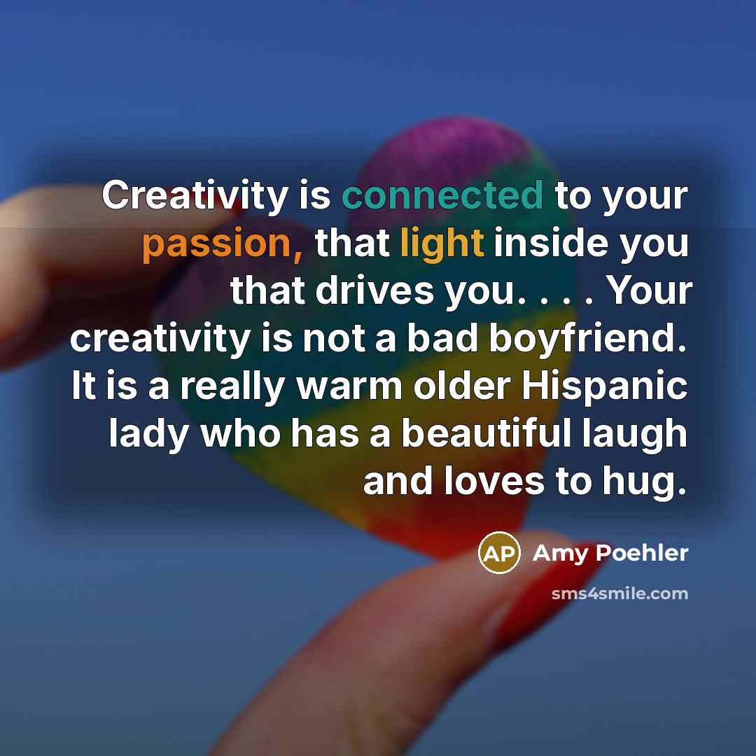 “Creativity is connected to your passion, that light inside you that drives you. . . . Your creativity is not a bad boyfriend. It is a really warm older Hispanic lady who has a beautiful laugh and loves to hug.” quote by Amy Poehler