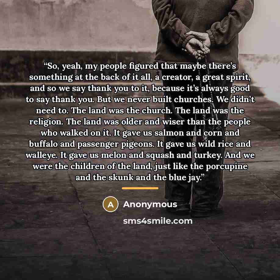 “So, yeah, my people figured that maybe there’s something at the back of it all, a creator, a great spirit, and so we say thank you to it, because it’s always good to say thank you. But we never built churches. We didn’t need to. The land was the church. The land was the religion. The land was…” quote by Anonymous