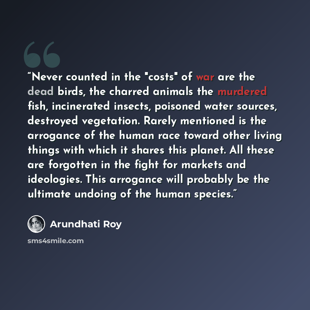 “Never counted in the "costs" of war are the dead birds, the charred animals the murdered fish, incinerated insects, poisoned water sources, destroyed vegetation. Rarely mentioned is the arrogance of the human race toward other living things with which it shares this planet. All these are forgotten…” quote by Arundhati Roy