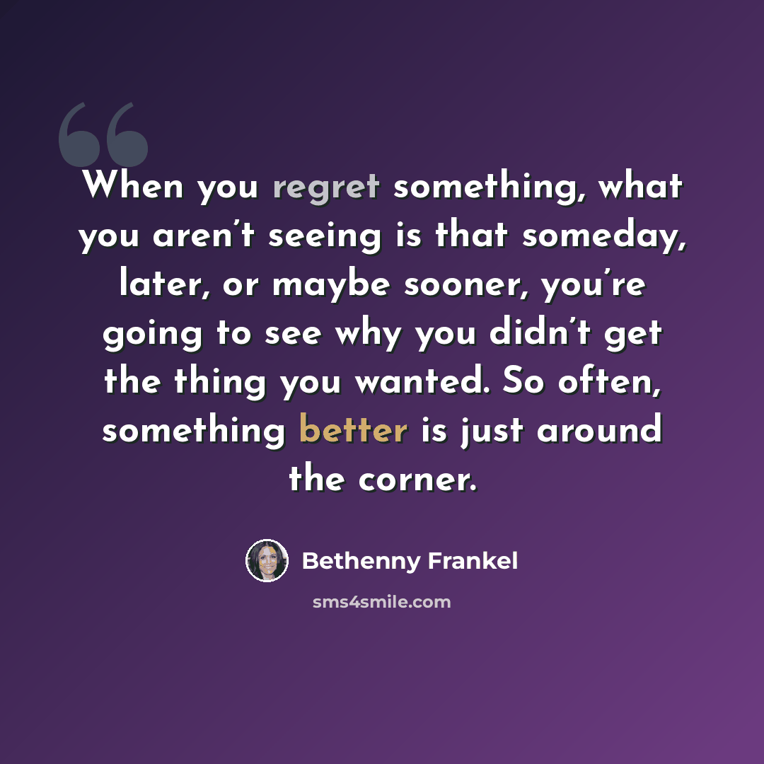 “When you regret something, what you aren’t seeing is that someday, later, or maybe sooner, you’re going to see why you didn’t get the thing you wanted. So often, something better is just around the corner.” quote by Bethenny Frankel