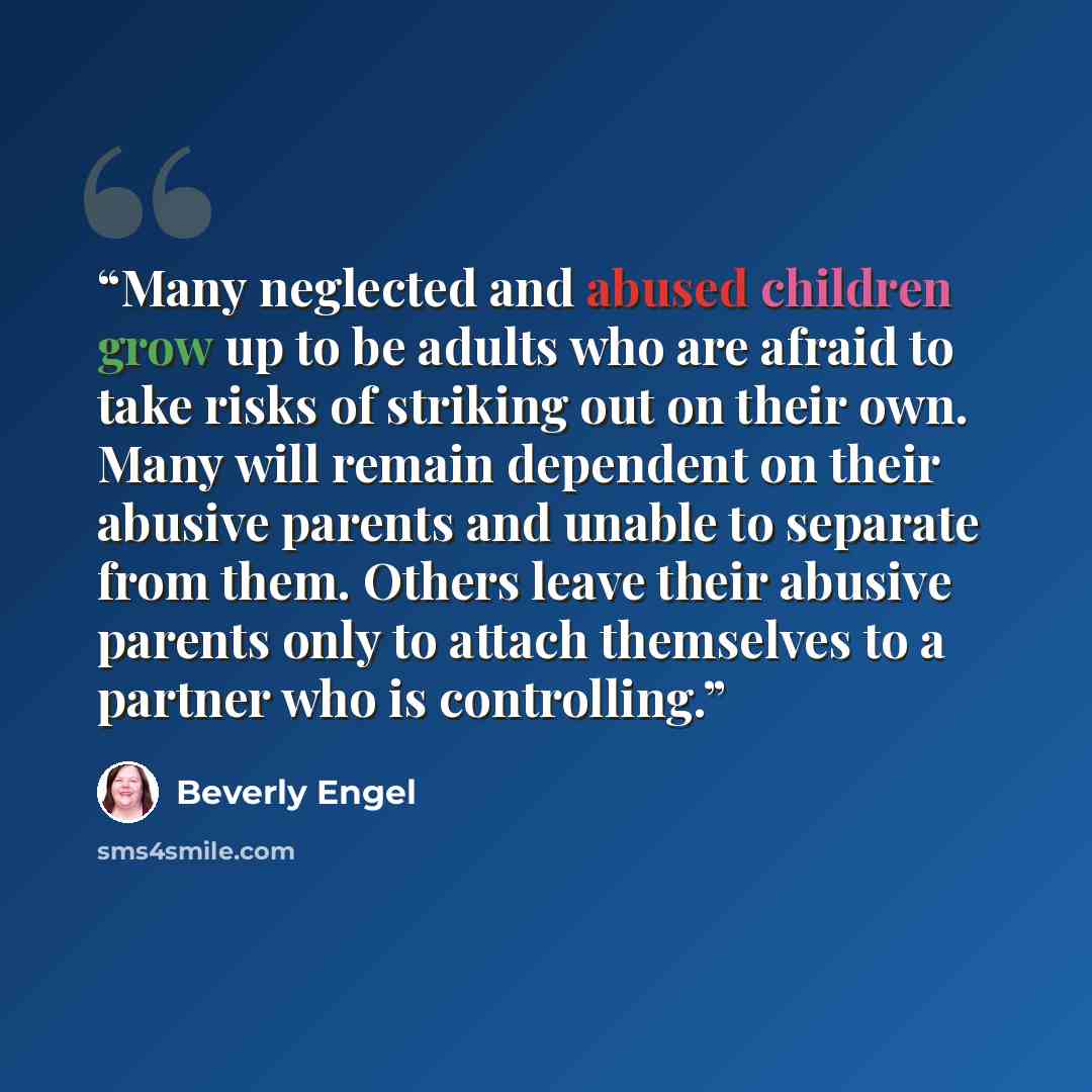 “Many neglected and abused children grow up to be adults who are afraid to take risks of striking out on their own. Many will remain dependent on their abusive parents and unable to separate from them. Others leave their abusive parents only to attach themselves to a partner who is controlling.” quote by Beverly Engel