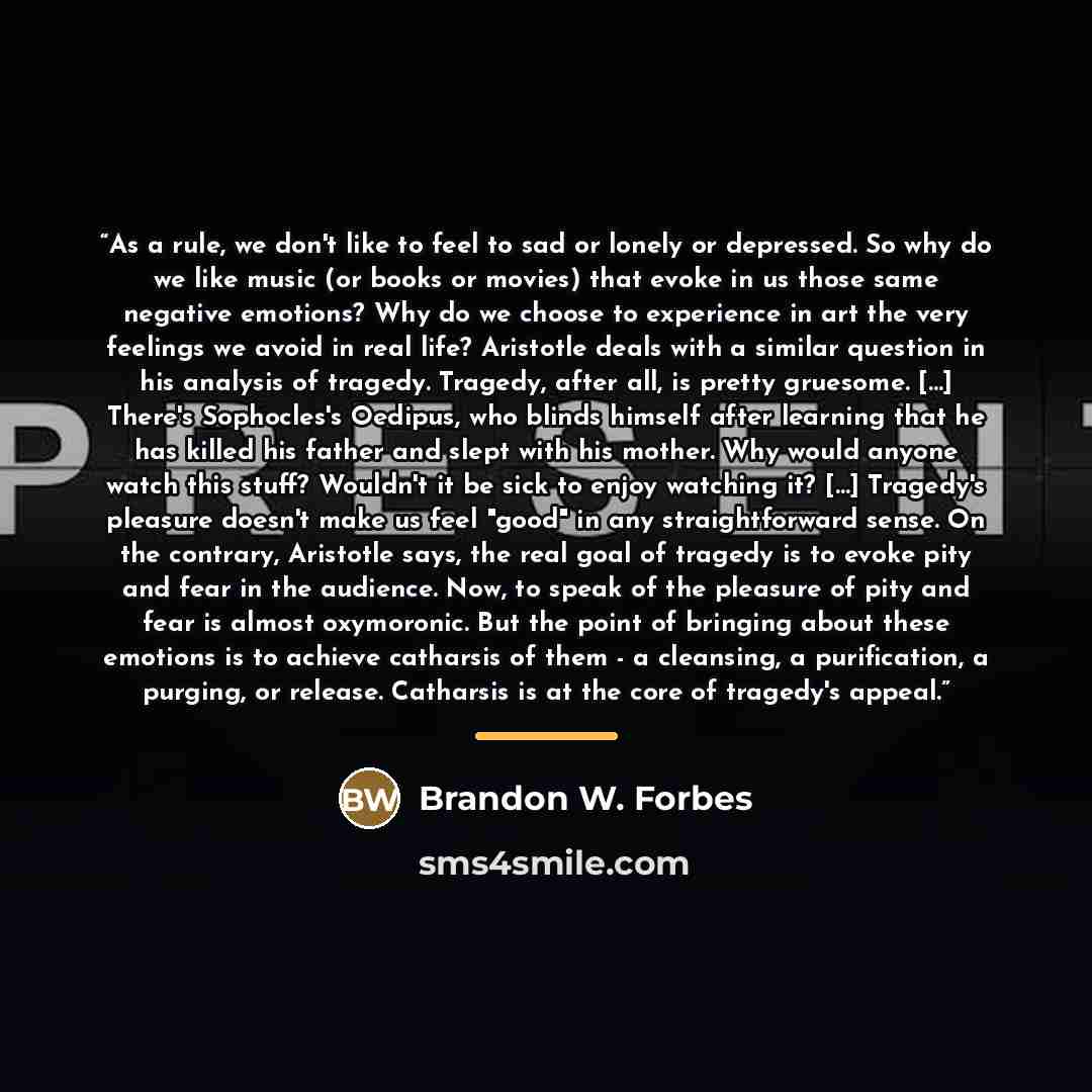 “As a rule, we don't like to feel to sad or lonely or depressed. So why do we like music (or books or movies) that evoke in us those same negative emotions? Why do we choose to experience in art the very feelings we avoid in real life? Aristotle deals with a similar question in his analysis of…” quote by Brandon W. Forbes
