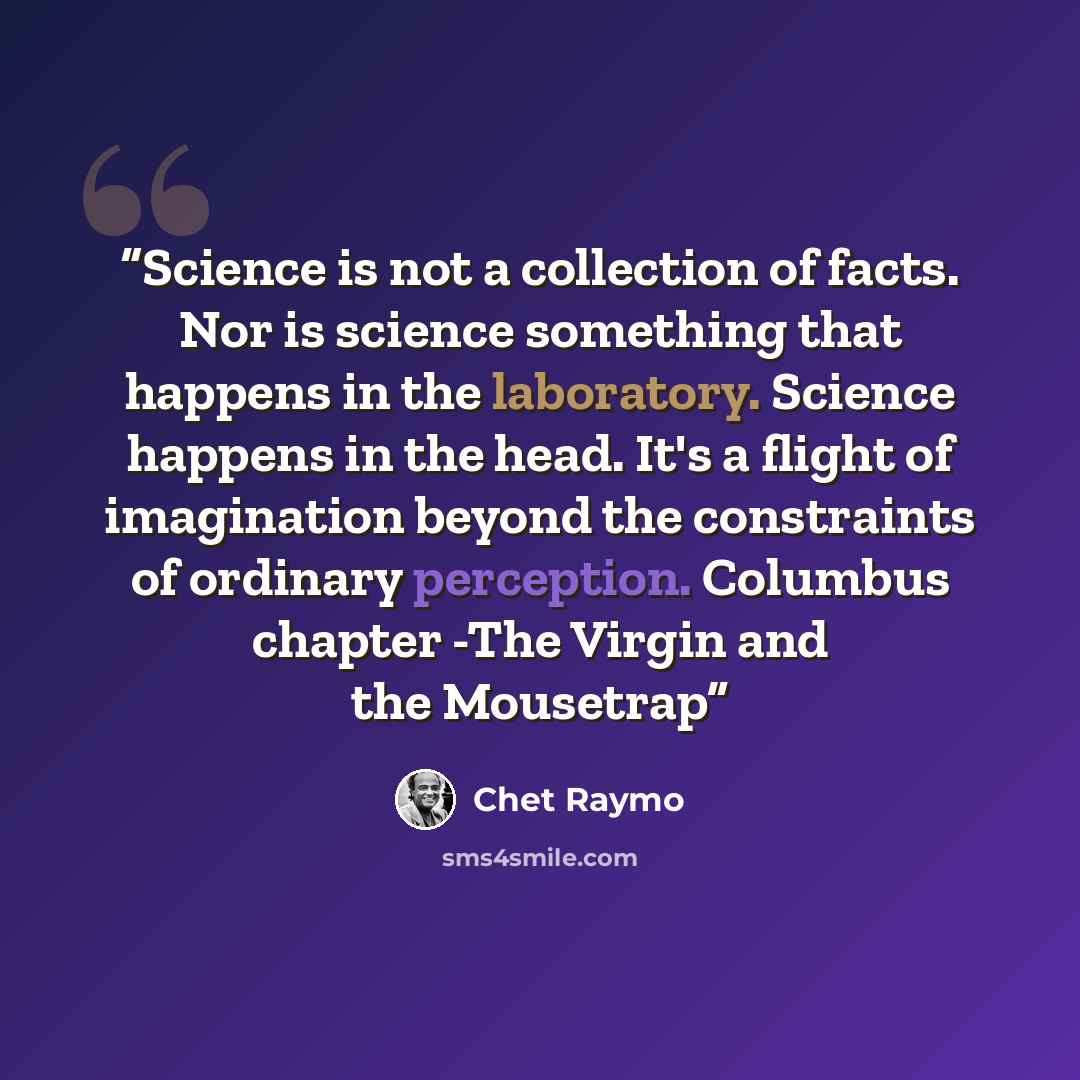 “Science is not a collection of facts. Nor is science something that happens in the laboratory. Science happens in the head. It's a flight of imagination beyond the constraints of ordinary perception. Columbus chapter -The Virgin and the Mousetrap” quote by Chet Raymo