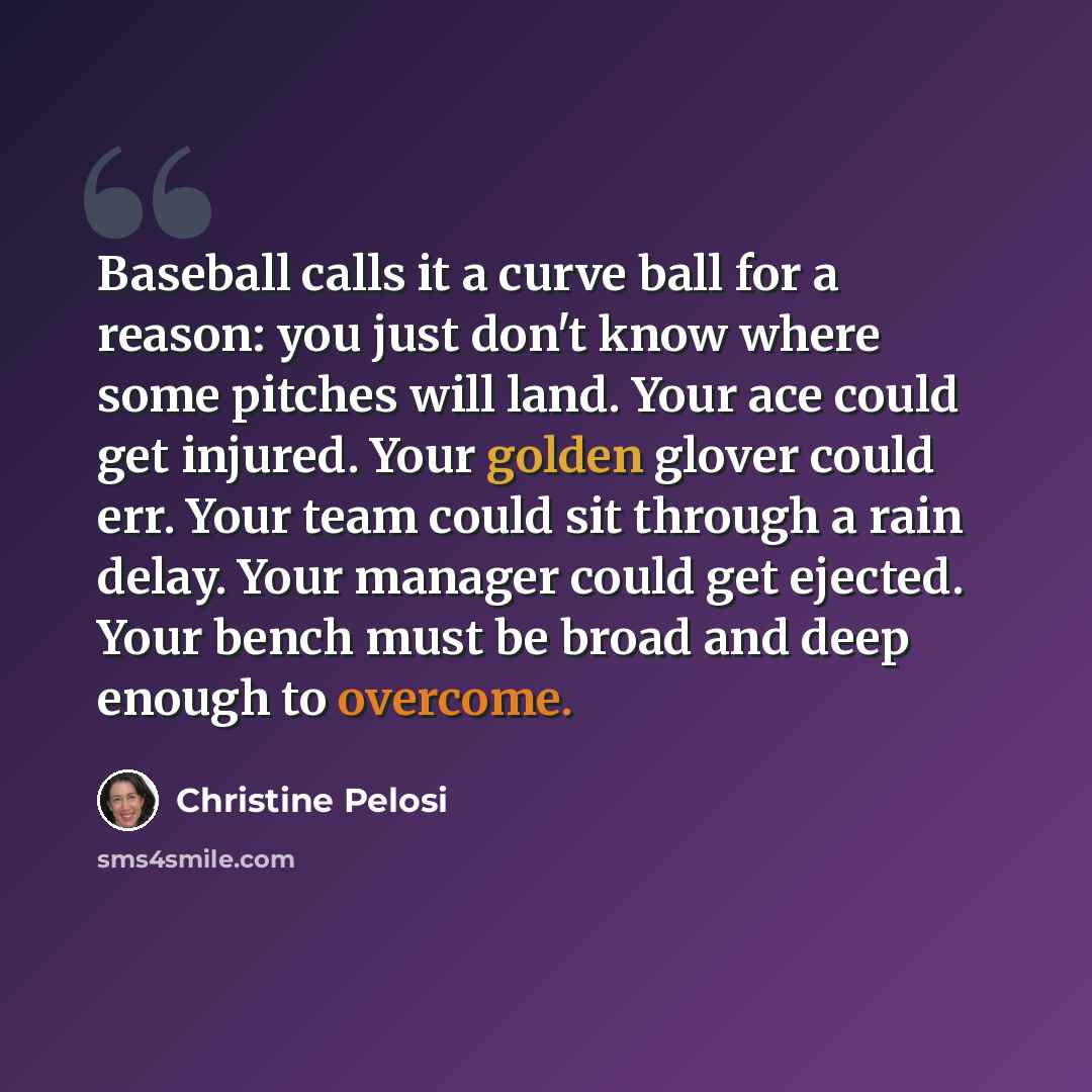 “Baseball calls it a curve ball for a reason: you just don't know where some pitches will land. Your ace could get injured. Your golden glover could err. Your team could sit through a rain delay. Your manager could get ejected. Your bench must be broad and deep enough to overcome.” quote by Christine Pelosi