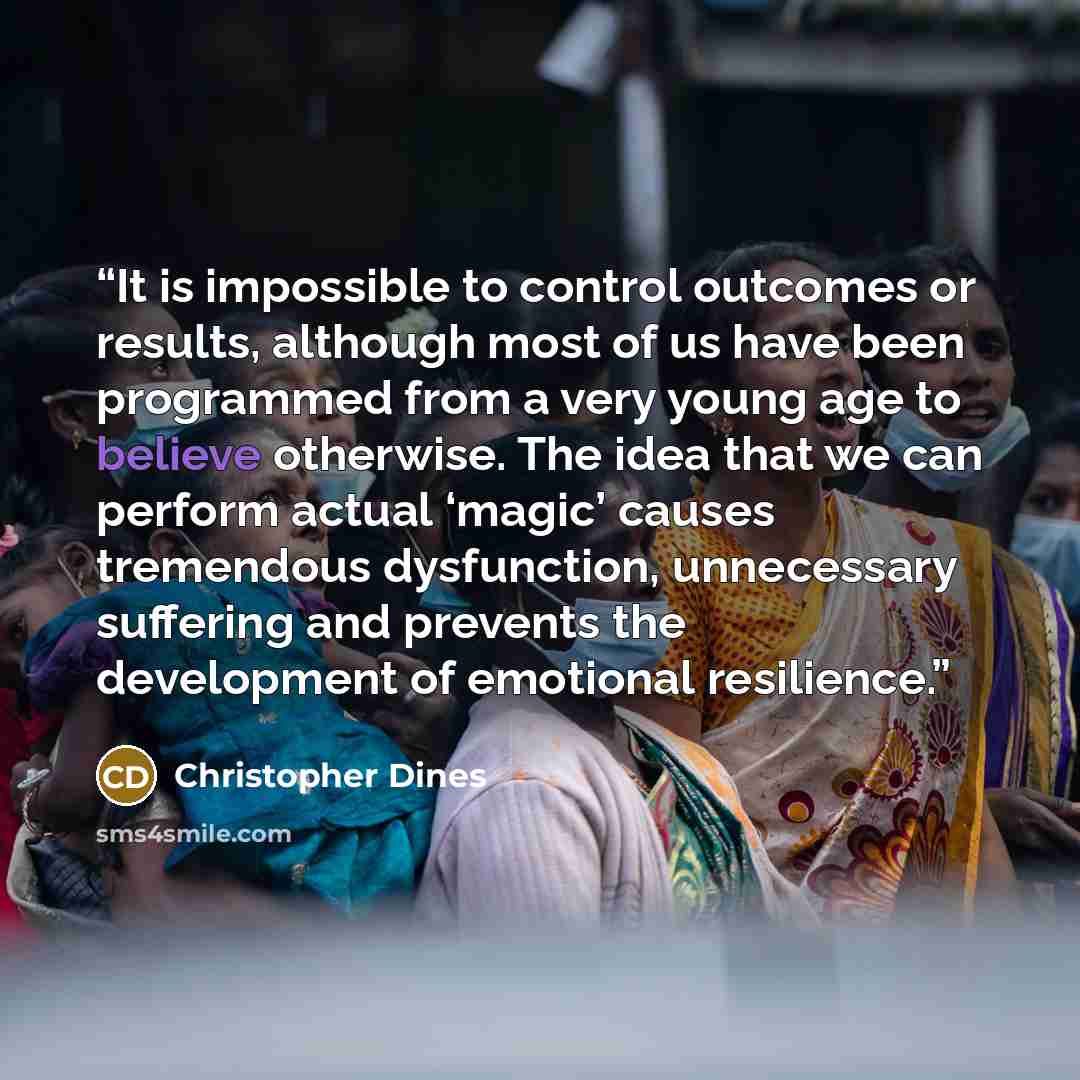 “It is impossible to control outcomes or results, although most of us have been programmed from a very young age to believe otherwise. The idea that we can perform actual ‘magic’ causes tremendous dysfunction, unnecessary suffering and prevents the development of emotional resilience.” quote by Christopher Dines