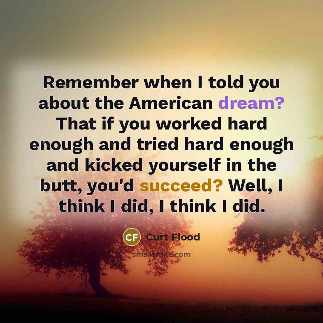 “Remember when I told you about the American dream? That if you worked hard enough and tried hard enough and kicked yourself in the butt, you'd succeed? Well, I think I did, I think I did.” quote by Curt Flood