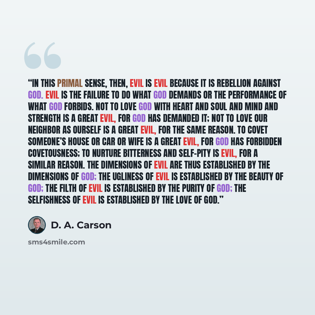 “In this primal sense, then, evil is evil because it is rebellion against God. Evil is the failure to do what God demands or the performance of what God forbids. Not to love God with heart and soul and mind and strength is a great evil, for God has demanded it; not to love our neighbor as ourself…” quote by D. A. Carson