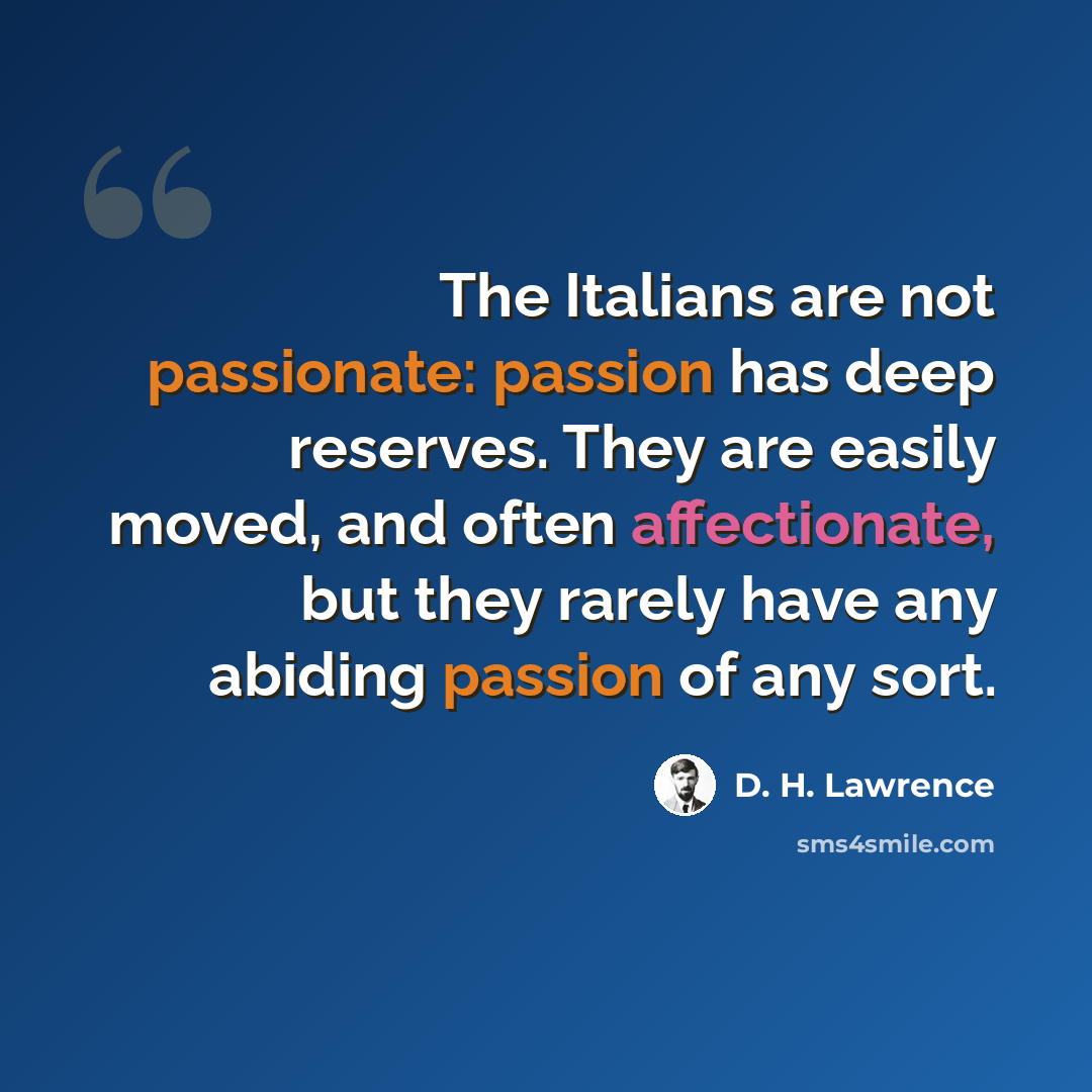 “The Italians are not passionate: passion has deep reserves. They are easily moved, and often affectionate, but they rarely have any abiding passion of any sort.” quote by D. H. Lawrence