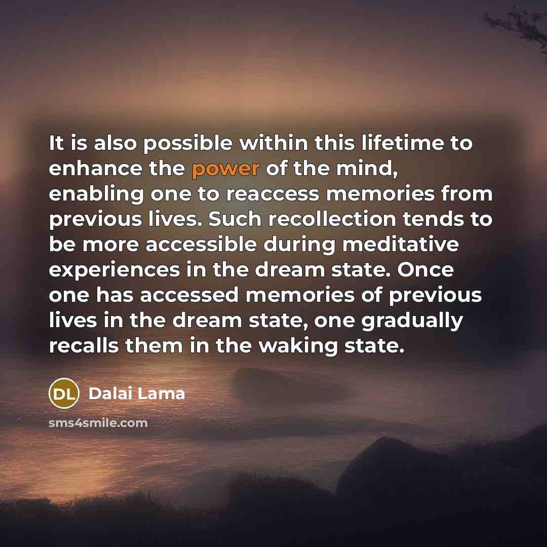 “It is also possible within this lifetime to enhance the power of the mind, enabling one to reaccess memories from previous lives. Such recollection tends to be more accessible during meditative experiences in the dream state. Once one has accessed memories of previous lives in the dream state, one…” quote by Dalai Lama