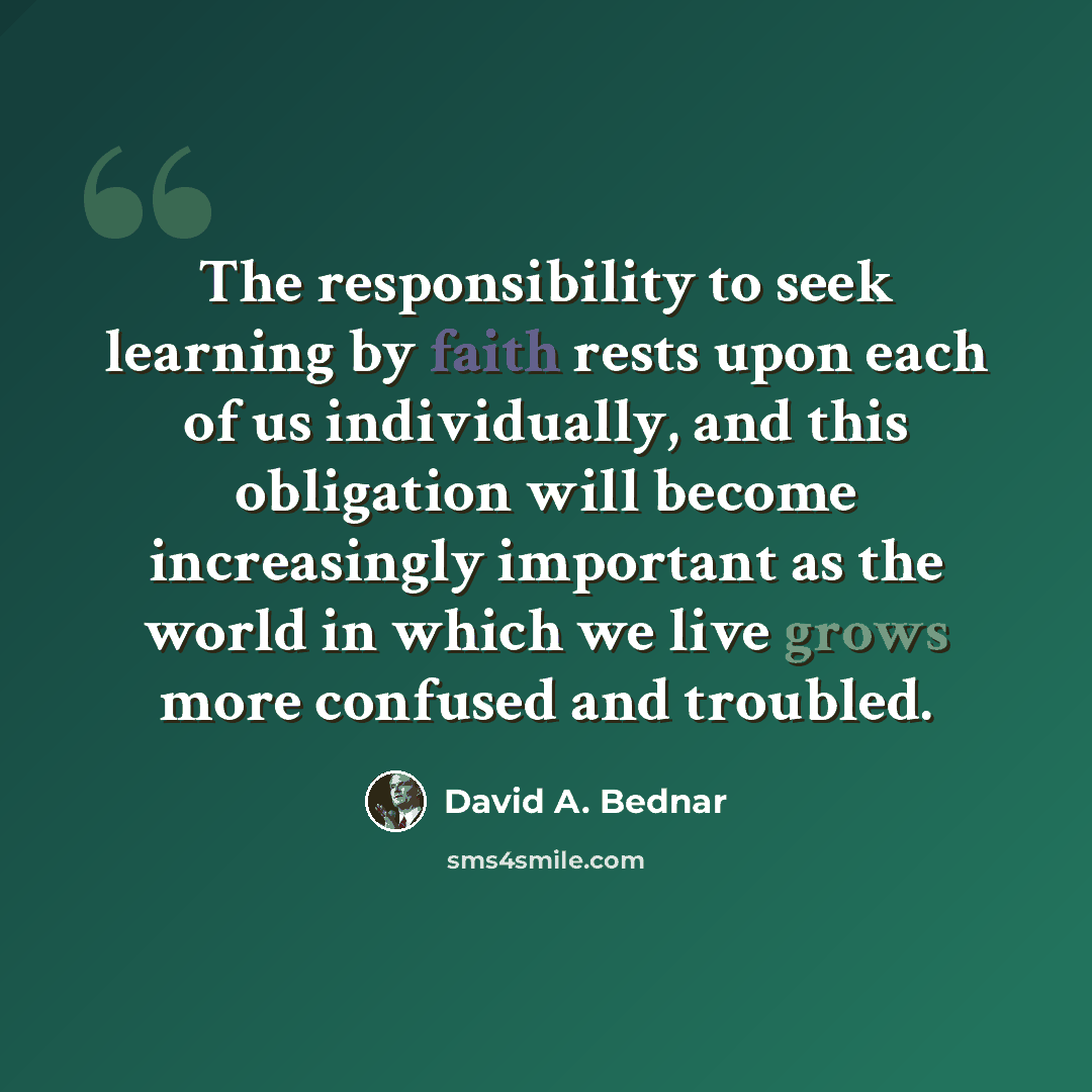 “The responsibility to seek learning by faith rests upon each of us individually, and this obligation will become increasingly important as the world in which we live grows more confused and troubled.” quote by David A. Bednar