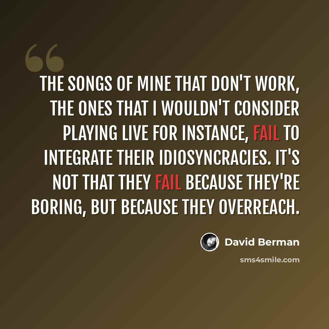 “The songs of mine that don't work, the ones that I wouldn't consider playing live for instance, fail to integrate their idiosyncracies. It's not that they fail because they're boring, but because they overreach.” quote by David Berman