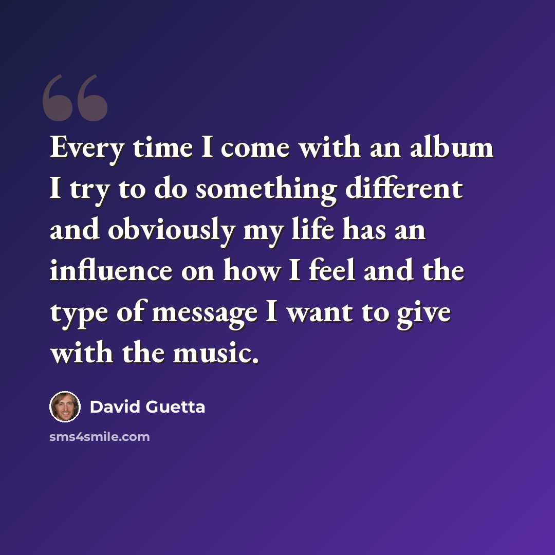 “Every time I come with an album I try to do something different and obviously my life has an influence on how I feel and the type of message I want to give with the music.” quote by David Guetta