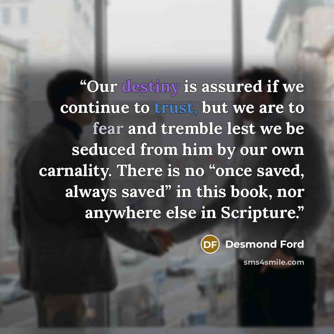 “Our destiny is assured if we continue to trust, but we are to fear and tremble lest we be seduced from him by our own carnality. There is no “once saved, always saved” in this book, nor anywhere else in Scripture.” quote by Desmond Ford
