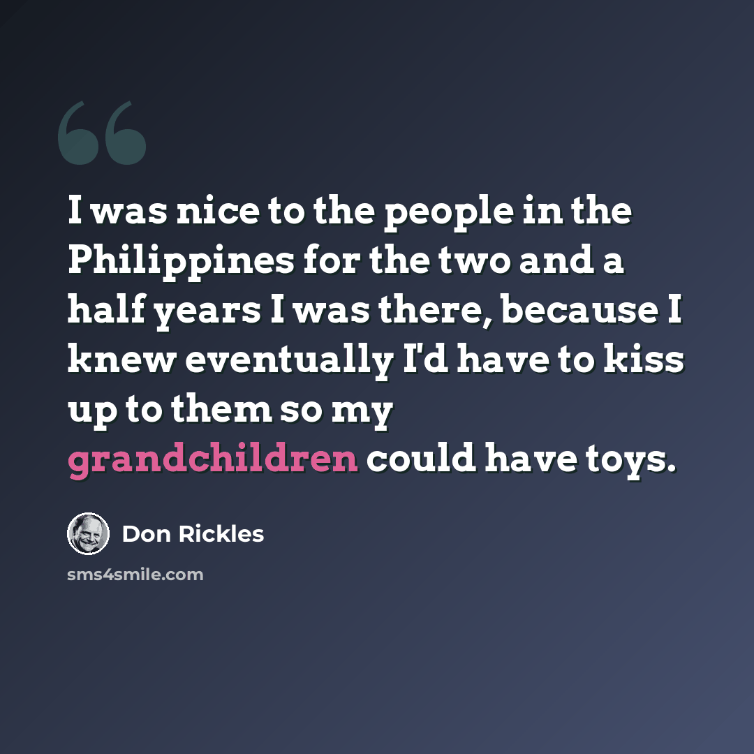 “I was nice to the people in the Philippines for the two and a half years I was there, because I knew eventually I'd have to kiss up to them so my grandchildren could have toys.” quote by Don Rickles