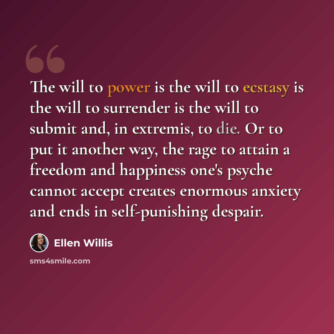 “The will to power is the will to ecstasy is the will to surrender is the will to submit and, in extremis, to die. Or to put it another way, the rage to attain a freedom and happiness one's psyche cannot accept creates enormous anxiety and ends in self-punishing despair.” quote by Ellen Willis