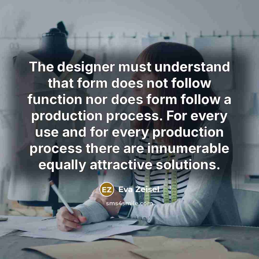 “The designer must understand that form does not follow function nor does form follow a production process. For every use and for every production process there are innumerable equally attractive solutions.” quote by Eva Zeisel