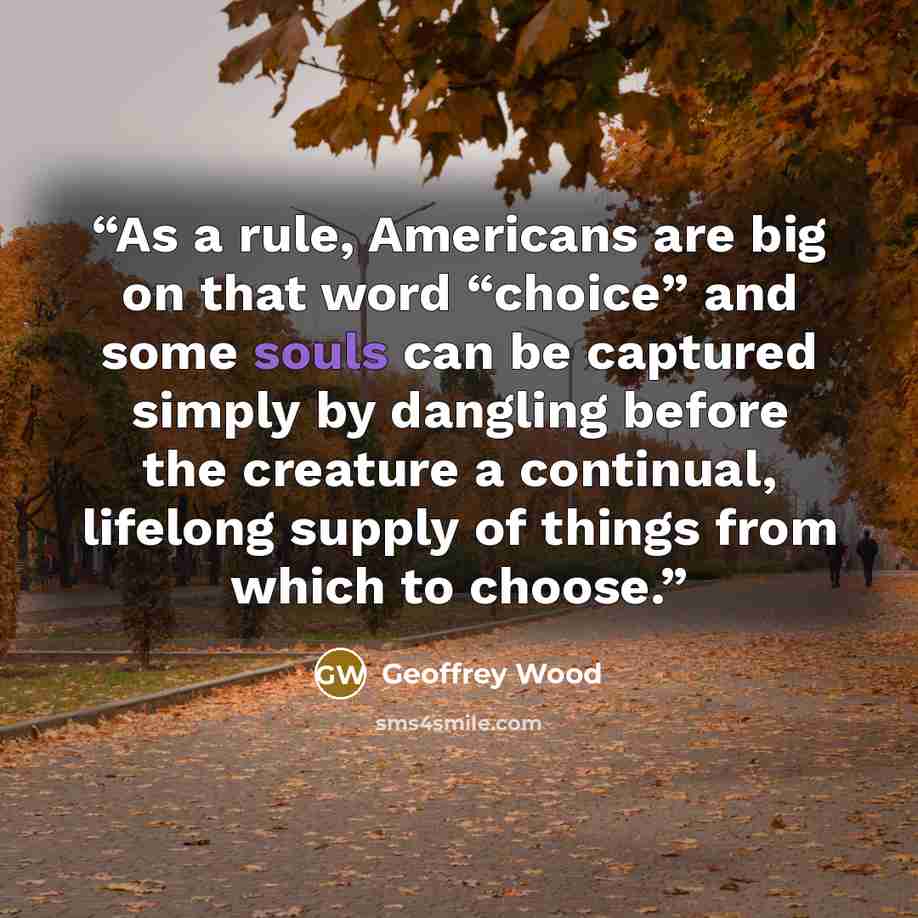 “As a rule, Americans are big on that word “choice” and some souls can be captured simply by dangling before the creature a continual, lifelong supply of things from which to choose.” quote by Geoffrey Wood