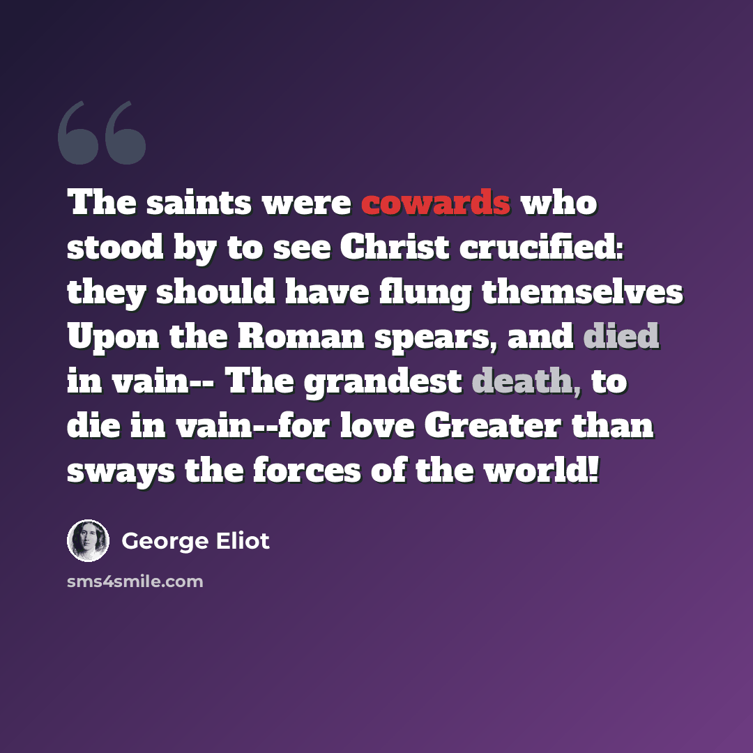 “The saints were cowards who stood by to see Christ crucified: they should have flung themselves Upon the Roman spears, and died in vain-- The grandest death, to die in vain--for love Greater than sways the forces of the world!” quote by George Eliot