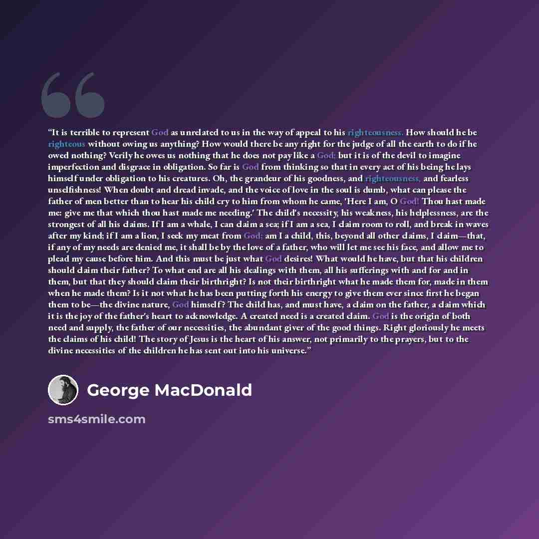 “It is terrible to represent God as unrelated to us in the way of appeal to his righteousness. How should he be righteous without owing us anything? How would there be any right for the judge of all the earth to do if he owed nothing? Verily he owes us nothing that he does not pay like a God; but…” quote by George MacDonald