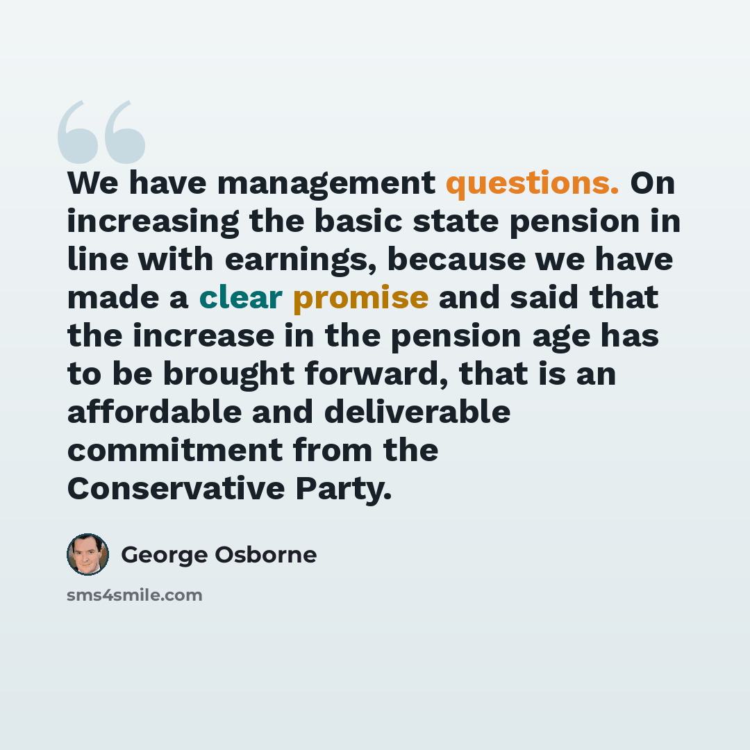 “We have management questions. On increasing the basic state pension in line with earnings, because we have made a clear promise and said that the increase in the pension age has to be brought forward, that is an affordable and deliverable commitment from the Conservative Party.” quote by George Osborne